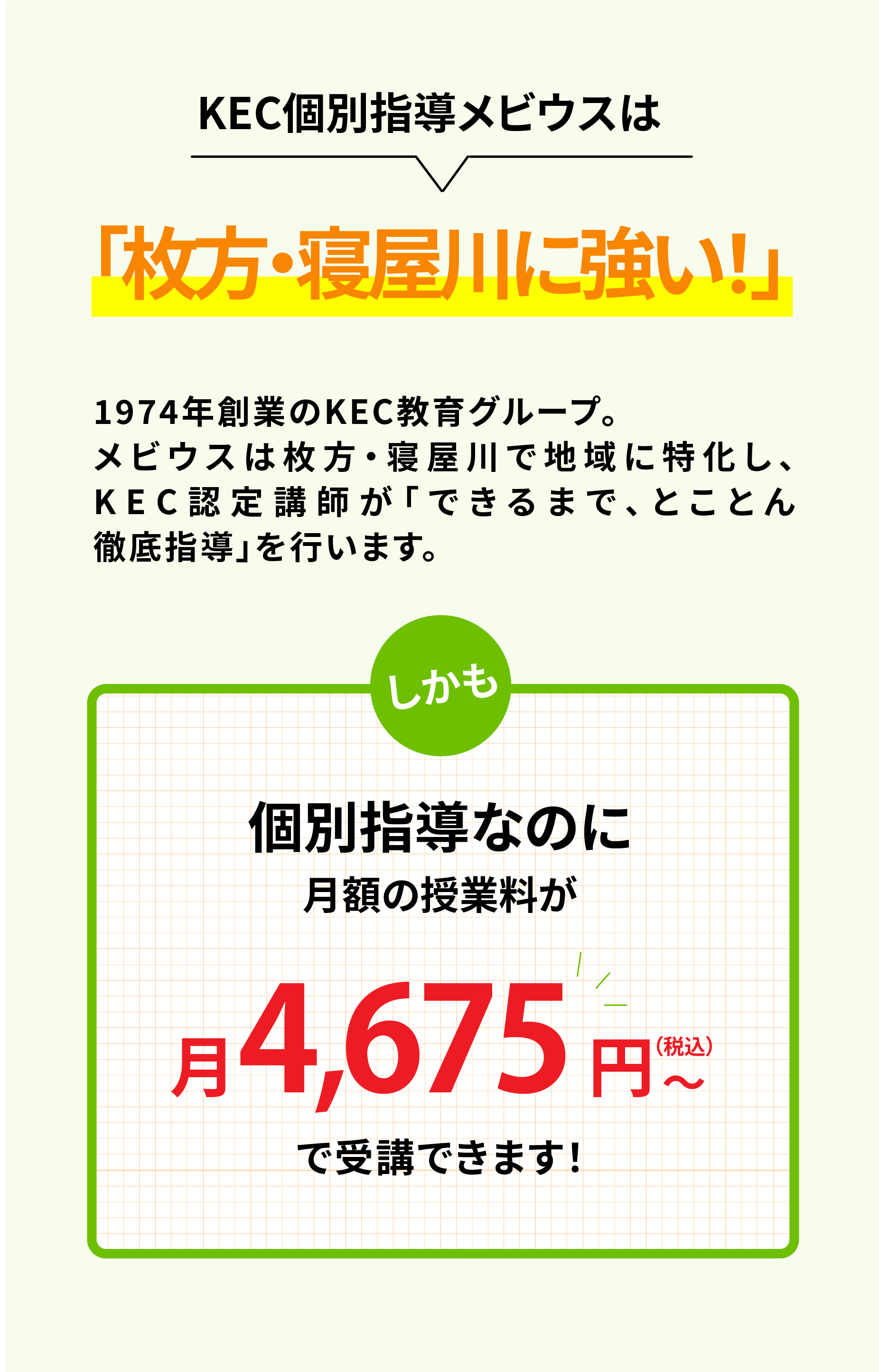 KEC個別指導メビウスは　「枚方・寝屋川に強い！」1974年創業のKEC教育グループ。メビウスは枚方・寝屋川で地域に特化し、KEC認定講師が「できるまで、とことん徹底指導」を行います。しかも　個別指導なのに月額の授業料が　月4,675円（税込）〜で受講できます！