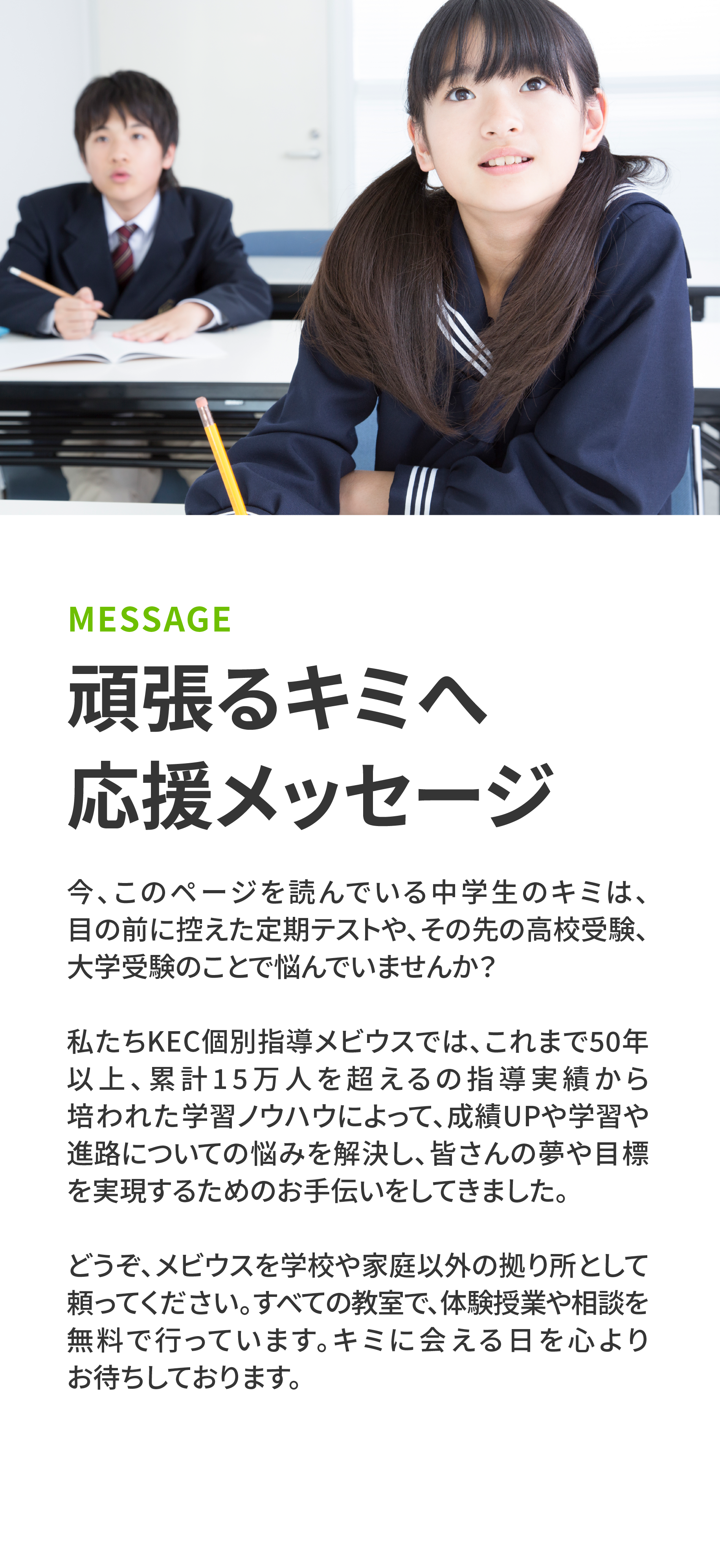 頑張るキミへ応援メッセージ　今、このページを読んでいる中学生のキミは、目の前に控えた定期テストや、その先の高校受験、大学受験のことで悩んでいませんか？私たち KEC 個別指導メビウスでは、これまで50年以上、累計 15 万人を超えるの指導実績から培われた学習ノウハウによって、成績UPや学習や進路についての悩みを解決し、皆さんの夢や目標を実現するためのお手伝いをしてきました。どうぞ、メビウスを学校や家庭以外の拠り所として頼ってください。すべての教室で、体験授業や相談を無料で行っています。キミに会える日を心よりお待ちしております